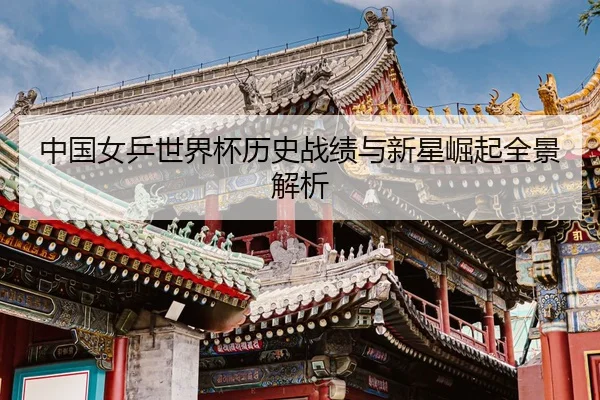 中国女乒世界杯历史战绩与新星崛起全景解析